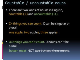 Countable / uncountablenouns There are twokinds of nouns in English, countable ( C) and uncountable ( U ). C= thingsyou can count. C can be singular or plural. oneapple, twoapples, threeapples. U= thingsyoucan`tcount. U nounscan`tbe plural. butter, meat  NOT twobutters, threemeats. 