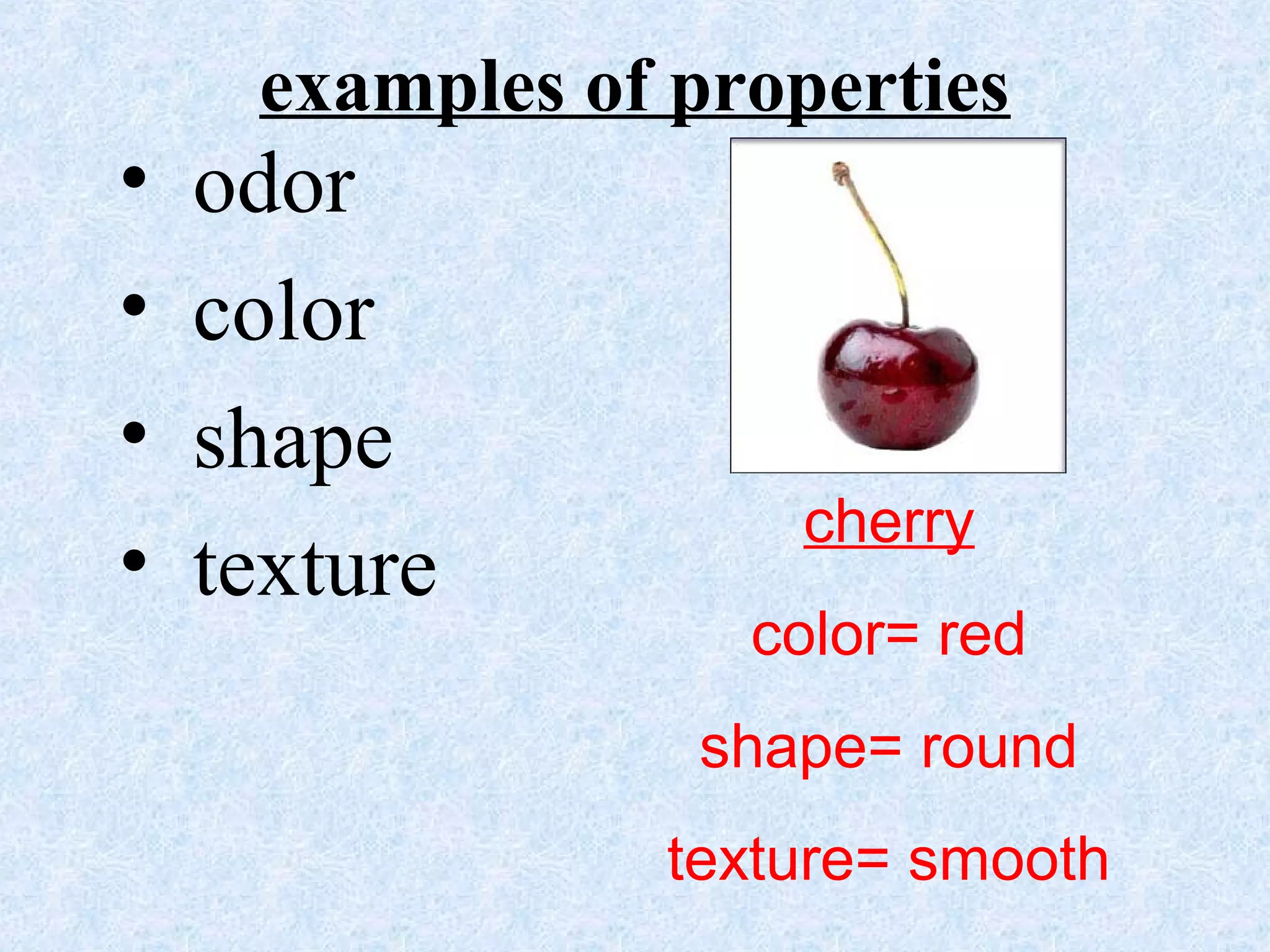 examples of properties
• odor
• color
• shape
• texture
cherry
color= red
shape= round
texture= smooth