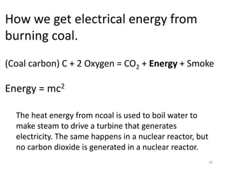 18
How we get electrical energy from
burning coal.
(Coal carbon) C + 2 Oxygen = CO2 + Energy + Smoke
Energy = mc2
The heat energy from ncoal is used to boil water to
make steam to drive a turbine that generates
electricity. The same happens in a nuclear reactor, but
no carbon dioxide is generated in a nuclear reactor.
 