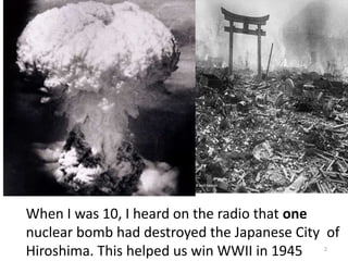 2
When I was 10, I heard on the radio that one
nuclear bomb had destroyed the Japanese City of
Hiroshima. This helped us win WWII in 1945
 