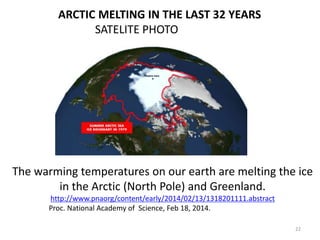 The warming temperatures on our earth are melting the ice
in the Arctic (North Pole) and Greenland.
http://www.pnaorg/content/early/2014/02/13/1318201111.abstract
Proc. National Academy of Science, Feb 18, 2014.
ARCTIC MELTING IN THE LAST 32 YEARS
SATELITE PHOTO
22
 