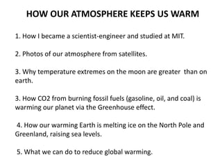 HOW OUR ATMOSPHERE KEEPS US WARM
1. How I became a scientist-engineer and studied at MIT.
2. Photos of our atmosphere from satellites.
3. Why temperature extremes on the moon are greater than on
earth.
3. How CO2 from burning fossil fuels (gasoline, oil, and coal) is
warming our planet via the Greenhouse effect.
4. How our warming Earth is melting ice on the North Pole and
Greenland, raising sea levels.
5. What we can do to reduce global warming.
 