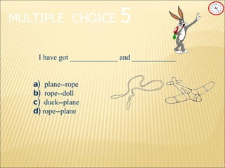 MULTIPLE   CHOICE   5 I have got _____________ and ____________ a) plane--rope b) rope--doll c)   duck--plane d)  rope--plane 