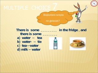 MULTIPLE   CHOICE   7 There is  some  _________  in the fridge , and there is some  ________ a)  water  --  tea b)   water-  --  tie c)   tea---water d) milk -- water Boşluklara sırayla ne gelecek?   