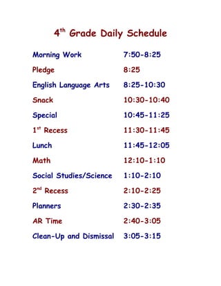 4th Grade Daily Schedule

Morning Work             7:50-8:25

Pledge                   8:25

English Language Arts    8:25-10:30

Snack                    10:30-10:40

Special                  10:45-11:25

1st Recess               11:30-11:45

Lunch                    11:45-12:05

Math                     12:10-1:10

Social Studies/Science   1:10-2:10

2nd Recess               2:10-2:25

Planners                 2:30-2:35

AR Time                  2:40-3:05

Clean-Up and Dismissal   3:05-3:15
 