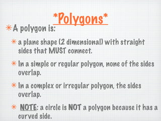 *Polygons*
✴ A polygon is:
 ✴ a plane shape (2 dimensional) with straight
   sides that MUST connect.
 ✴ In a simple or regular polygon, none of the sides
   overlap.
 ✴ In a complex or irregular polygon, the sides
   overlap.
 ✴ NOTE: a circle is NOT a polygon because it has a
  curved side.
 