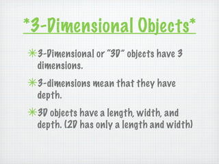 *3-Dimensional Objects*
✴3-Dimensional or “3D” objects have 3
  dimensions.
✴3-dimensions mean that they have
  depth.
✴3D objects have a length, width, and
  depth. (2D has only a length and width)
 