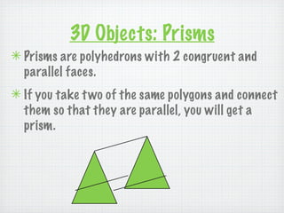 3D Objects: Prisms
✴ Prisms are polyhedrons with 2 congruent and
  parallel faces.
✴ If you take t wo of the same polygons and connect
  them so that they are parallel, you will get a
  prism.
 