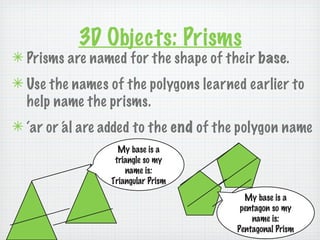 3D Objects: Prisms
✴ Prisms are named for the shape of their base.
✴ Use the names of the polygons learned earlier to
  help name the prisms.
✴ ‘ar or ‘ l are added to the end of the polygon name
         a
                   My base is a
                  triangle so my
                     name is:
                 Triangular Prism
                                         My base is a
                                        pentagon so my
                                           name is:
                                       Pentagonal Prism
 