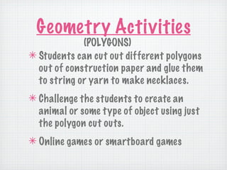 Geometry Activities
             (POLYGONS)
✴ Students can cut out different polygons
  out of construction paper and glue them
  to string or yarn to make necklaces.
✴ Challenge the students to create an
  animal or some type of object using just
  the polygon cut outs.
✴ Online games or smartboard games
 