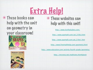 Extra Help!
✴ These books can           ✴ These websites can
  help with the unit          help with this unit!
  on geometry in                      http://www.korthalsaltes.com/

  your classroom!                  http://www.aaamath.com/g4_318x2.htm


                                   http://www.aaamath.com/g4_318x1.htm


                                 http://www.freemathhelp.com/geometry.html


                       http://www.education.com/activity/fourth-grade/geometry/


                                     http://mrsrenz.net/mathsites.htm#geom
 