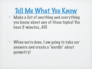 Tell Me What You Know
•   Make a list of anything and everything
    you know about any of these topics! You
    have 5 minutes...GO!


•   When we’re done, I am going to take our
    answers and create a “wordle” about
    geometry!
 