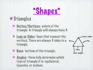 *Shapes*
✴ Triangles
 ✴ Vertex/Vertices- points of the
   triangle. A triangle will always have 3.
 ✴ Legs or Sides- lines that connect the
   vertices. There are always 3 sides to a
   triangle.
 ✴ Base- bottom of the triangle.
 ✴ Angles- these help determine which
   type of triangle it is: equilateral,
   isosceles, or scalene.
 