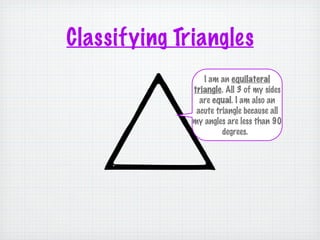 Classifying Triangles
                 I am an equilateral
              triangle. All 3 of my sides
                are equal. I am also an
               acute triangle because all
              my angles are less than 90
                       degrees.
 