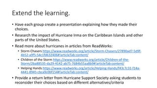Extend the learning.
• Have each group create a presentation explaining how they made their
choices.
• Research the impact of Hurricane Irma on the Caribbean Islands and other
parts of the United States.
• Read more about hurricanes in articles from ReadWorks:
• Storm Chasers https://www.readworks.org/article/Storm-Chasers/27890ad7-5d9f-
4b52-a9f5-54c1fd632406#!articleTab:content/
• Children of the Storm https://www.readworks.org/article/Children-of-the-
Storm/2ba88535-da29-4142-ab75-7684b55aa8b9#!articleTab:content/
• Helping Hands https://www.readworks.org/article/Helping-Hands/f43c7c31-f14a-
4441-8945-cbca9c0bf154#!articleTab:content/
• Provide a return letter from Hurricane Support Society asking students to
reconsider their choices based on different alternatives/criteria
 