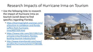Research Impacts of Hurricane Irma on Tourism
• Use the following links to research
the impact of Hurricane Irma on
tourism (scroll down to find
specifics regarding Florida).
• https://learningenglish.voanews.com/
a/tourism-in-caribbean-and-florida-
suffers-from-hurricane-
irma/4027329.html
• https://www.cnbc.com/2017/09/11/h
urricane-irma-threatens-floridas-
bustling-tourism-industry.html
• http://www.miamiherald.com/news/
weather/hurricane/article177383186.
html
 