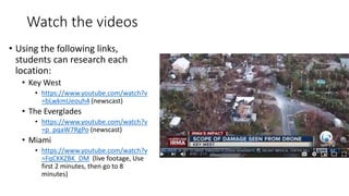 Watch the videos
• Using the following links,
students can research each
location:
• Key West
• https://www.youtube.com/watch?v
=bLwkmUeouh4 (newscast)
• The Everglades
• https://www.youtube.com/watch?v
=p_pqaW7RgPo (newscast)
• Miami
• https://www.youtube.com/watch?v
=FqCKKZBK_DM (live footage, Use
first 2 minutes, then go to 8
minutes)
 