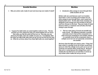 4th
                              Essential Questions                                                         Big Ideas

       Why are winter socks made of wool and stove tops are made of metal?            Conductors allow energy to move through them
                                                                                                        while insulators do not.

                                                                                      Winter socks are wool because wool is an insulator.
                                                                                      Since heat is a form of energy and insulators do not
                                                                                      allow energy to pass through them, wool is good and
                                                                                      keeping feed warm. On the other hand, stovetops are
                                                                                      designed to pass energy from the stovetop to the pan
                                                                                      and from the pan to the food. They are made of metal
                                                                                      because metal is a conductor and will allow the heat
                                                                                      energy to pass through.

        Suppose five light bulbs are wired together inside of a box. The box           The two main types of circuits are parallel and
           prevents you from seeing how they are wired together but you know                series circuits. The difference between a parallel
             that when you flip the switch all five turn on. One day, you are               and series circuit is that all the components of a
          observing the lights when the middle one goes out. Immediately after,           series circuit are connected to one another whereas
         the other two light bulbs after that one go out too but the first two stay          in a parallel circuit all the components share a
         on. What do we know about how these light bulbs are wired together?              voltage source but are not necessarily connected to
                                                                                                                one another.

                                                                                      We know that the lights are wired in series. If they had
                                                                                      been wired in a parallel circuit all of them would have
                                                                                      gone out when the voltage source went out or just one
                                                                                      would go out and the others would stay lit. We know
                                                                                      they are in a series because the voltage flows until it
                                                                                      reaches the one that burns out and then it cannot go
                                                                                      any further which makes the rest go out too.




8/13/12                                                                 19                                Isaac Elementary School District
 