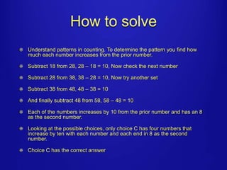 How to solve 
Understand patterns in counting. To determine the pattern you find how 
much each number increases from the prior number. 
Subtract 18 from 28, 28 – 18 = 10, Now check the next number 
Subtract 28 from 38, 38 – 28 = 10, Now try another set 
Subtract 38 from 48, 48 – 38 = 10 
And finally subtract 48 from 58, 58 – 48 = 10 
Each of the numbers increases by 10 from the prior number and has an 8 
as the second number. 
Looking at the possible choices, only choice C has four numbers that 
increase by ten with each number and each end in 8 as the second 
number. 
Choice C has the correct answer 
 