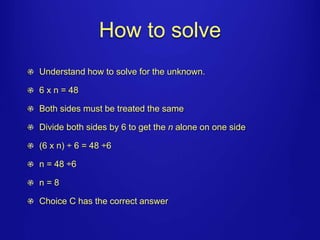 How to solve 
Understand how to solve for the unknown. 
6 x n = 48 
Both sides must be treated the same 
Divide both sides by 6 to get the n alone on one side 
(6 x n) ÷ 6 = 48 ÷6 
n = 48 ÷6 
n = 8 
Choice C has the correct answer 
 
