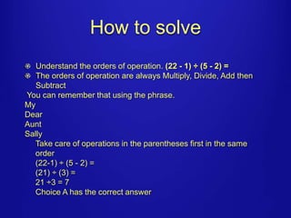 How to solve 
Understand the orders of operation. (22 - 1) ÷ (5 - 2) = 
The orders of operation are always Multiply, Divide, Add then 
Subtract 
You can remember that using the phrase. 
My 
Dear 
Aunt 
Sally 
Take care of operations in the parentheses first in the same 
order 
(22-1) ÷ (5 - 2) = 
(21) ÷ (3) = 
21 ÷3 = 7 
Choice A has the correct answer 
 