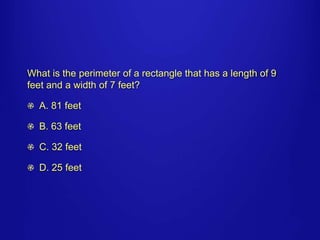 What is the perimeter of a rectangle that has a length of 9 
feet and a width of 7 feet? 
A. 81 feet 
B. 63 feet 
C. 32 feet 
D. 25 feet 
 