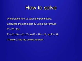 How to solve 
Understand how to calculate perimeters. 
Calculate the perimeter by using the formula 
P = 2l + 2w 
P = (2 x 9) + (2 x 7), so P = 18 + 14, so P = 32 
Choice C has the correct answer 
 