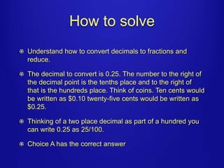 How to solve 
Understand how to convert decimals to fractions and 
reduce. 
The decimal to convert is 0.25. The number to the right of 
the decimal point is the tenths place and to the right of 
that is the hundreds place. Think of coins. Ten cents would 
be written as $0.10 twenty-five cents would be written as 
$0.25. 
Thinking of a two place decimal as part of a hundred you 
can write 0.25 as 25/100. 
Choice A has the correct answer 
 