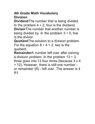 4th Grade Math Vocabulary
Division
DividendThe number that is being divided.
In the problem 4 ÷ 2, four is the dividend.
DivisorThe number that another number is
being divided by. In the problem 3 ÷ 5, five
is the divisor.
QuotientThe solution to a division problem.
For the equation 8 ÷ 4 = 2, two is the
quotient.
RemainderA number left over after solving
a division problem. In the problem 13 ÷ 3,
three goes into 13 four times (because 3 x 4
= 12). However, there is still one number -
or remainder (R) - left over. The answer is 4
R1.
 