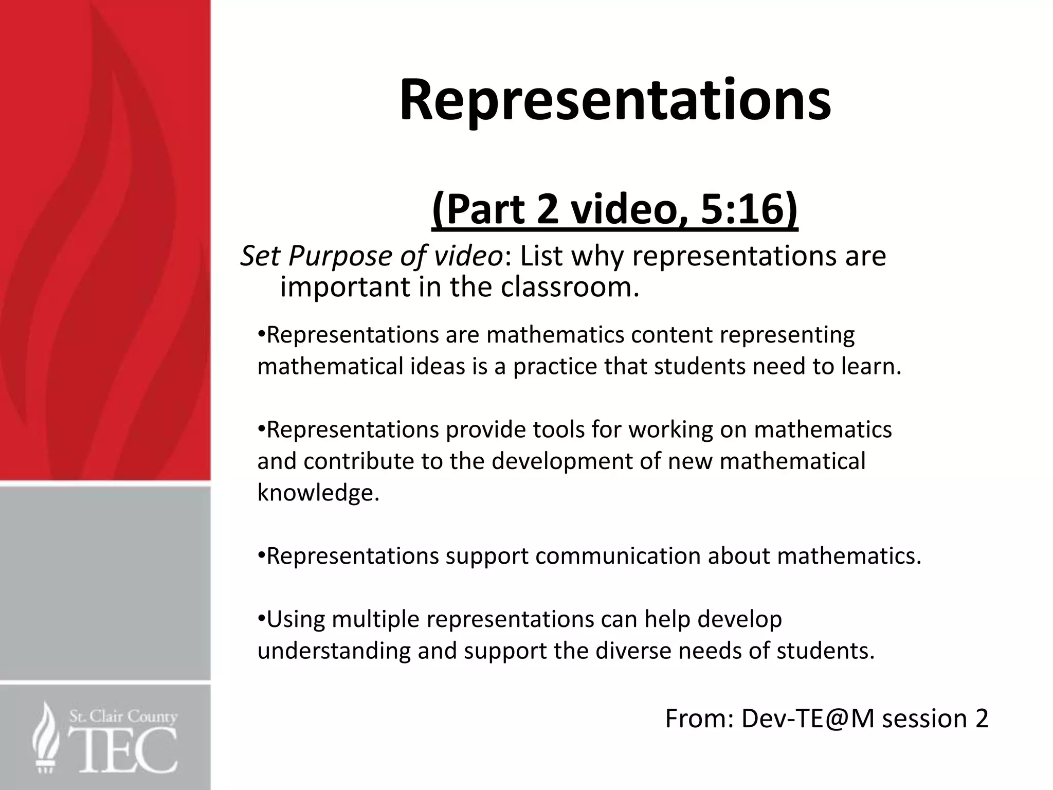 Representations
                 (Part 2 video, 5:16)
Set Purpose of video: List why representations are
   important in the classroom.
 •Representations are mathematics content representing
 mathematical ideas is a practice that students need to learn.

 •Representations provide tools for working on mathematics
 and contribute to the development of new mathematical
 knowledge.

 •Representations support communication about mathematics.

 •Using multiple representations can help develop
 understanding and support the diverse needs of students.

                                       From: Dev-TE@M session 2
 