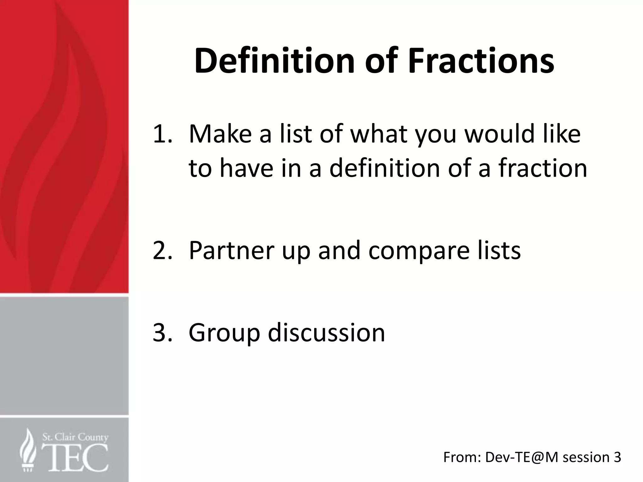 Definition of Fractions
1. Make a list of what you would like
   to have in a definition of a fraction

2. Partner up and compare lists

3. Group discussion



                          From: Dev-TE@M session 3
 