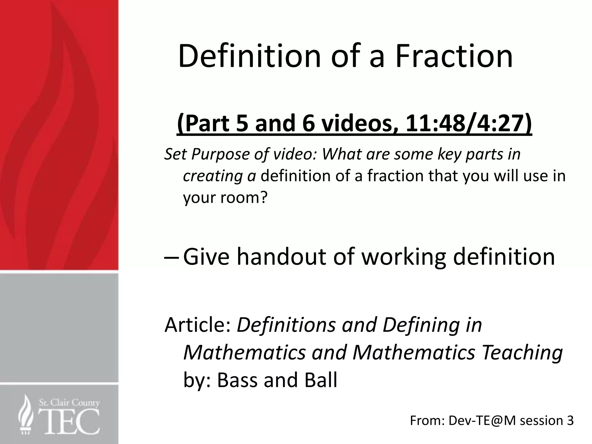 Definition of a Fraction
 (Part 5 and 6 videos, 11:48/4:27)
Set Purpose of video: What are some key parts in
  creating a definition of a fraction that you will use in
  your room?


– Give handout of working definition

Article: Definitions and Defining in
  Mathematics and Mathematics Teaching
  by: Bass and Ball
                                   From: Dev-TE@M session 3
 