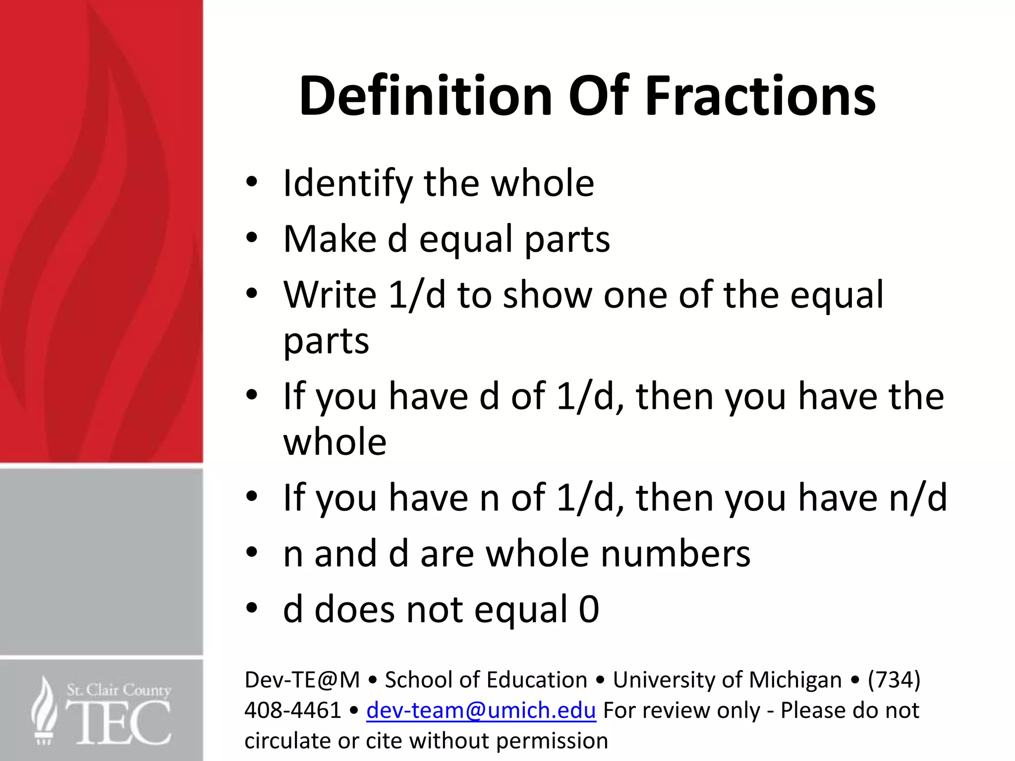 Definition Of Fractions
• Identify the whole
• Make d equal parts
• Write 1/d to show one of the equal
  parts
• If you have d of 1/d, then you have the
  whole
• If you have n of 1/d, then you have n/d
• n and d are whole numbers
• d does not equal 0
Dev-TE@M • School of Education • University of Michigan • (734)
408-4461 • dev-team@umich.edu For review only - Please do not
circulate or cite without permission
 