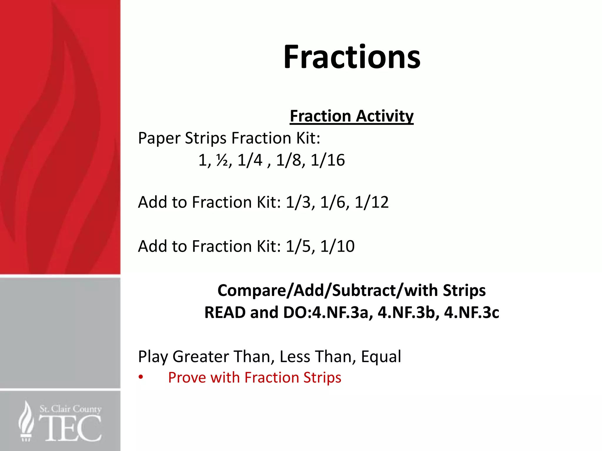 Fractions
                      Fraction Activity
Paper Strips Fraction Kit:
        1, ½, 1/4 , 1/8, 1/16

Add to Fraction Kit: 1/3, 1/6, 1/12

Add to Fraction Kit: 1/5, 1/10

          Compare/Add/Subtract/with Strips
         READ and DO:4.NF.3a, 4.NF.3b, 4.NF.3c

Play Greater Than, Less Than, Equal
•   Prove with Fraction Strips
 