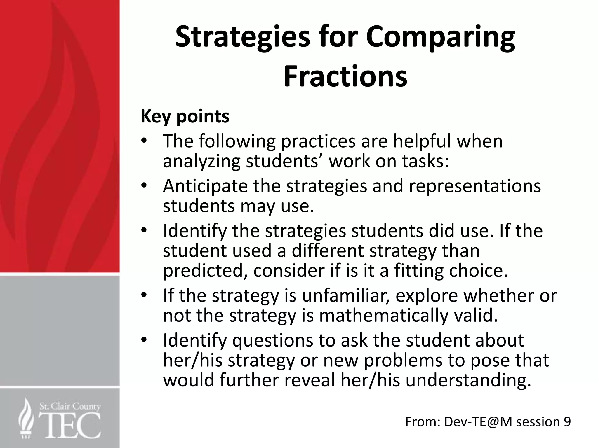Strategies for Comparing
            Fractions
Key points
• The following practices are helpful when
  analyzing students’ work on tasks:
• Anticipate the strategies and representations
  students may use.
• Identify the strategies students did use. If the
  student used a different strategy than
  predicted, consider if is it a fitting choice.
• If the strategy is unfamiliar, explore whether or
  not the strategy is mathematically valid.
• Identify questions to ask the student about
  her/his strategy or new problems to pose that
  would further reveal her/his understanding.
                                From: Dev-TE@M session 9
 