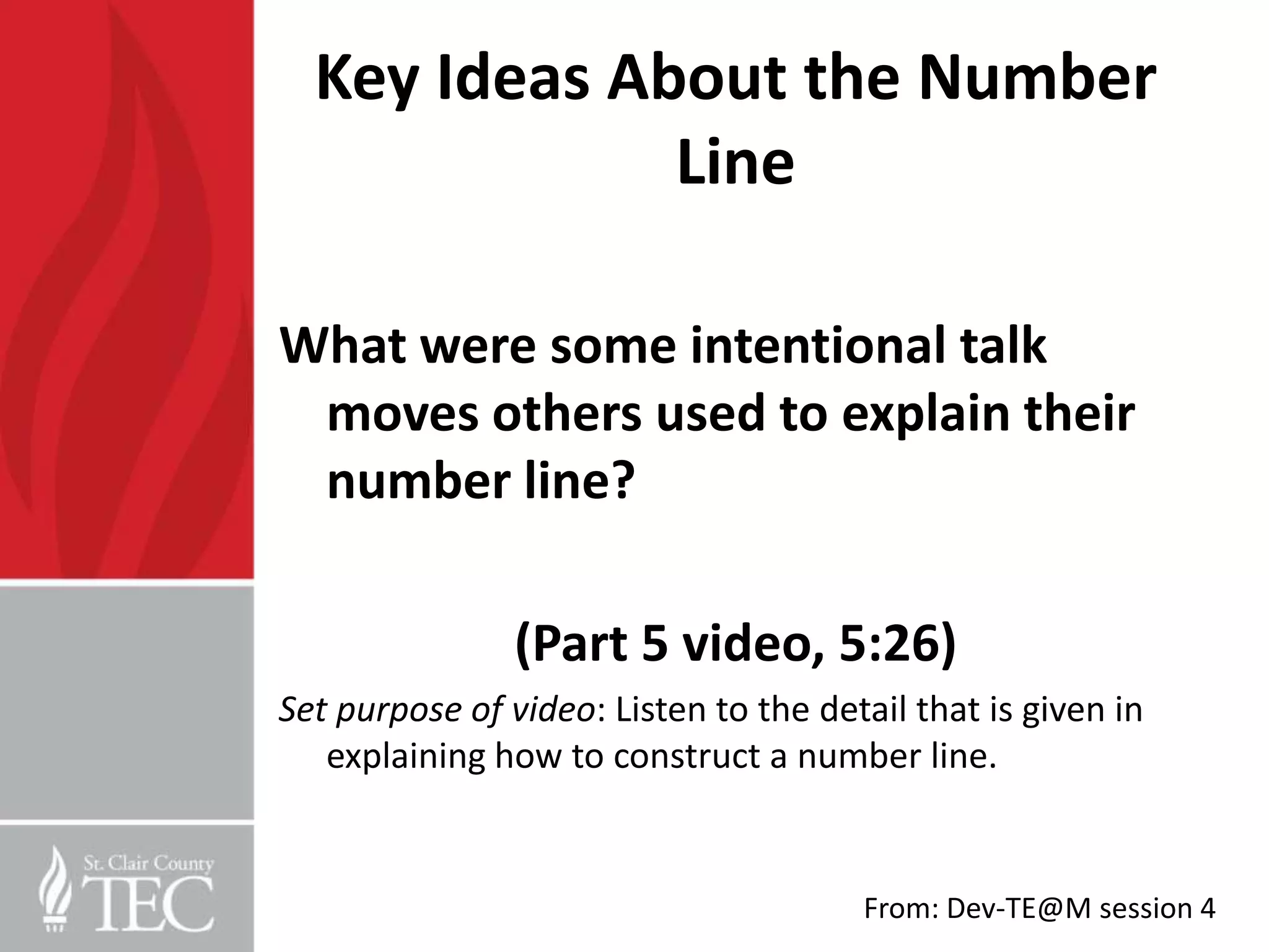Key Ideas About the Number
              Line

What were some intentional talk
 moves others used to explain their
 number line?

                (Part 5 video, 5:26)
Set purpose of video: Listen to the detail that is given in
   explaining how to construct a number line.


                                       From: Dev-TE@M session 4
 