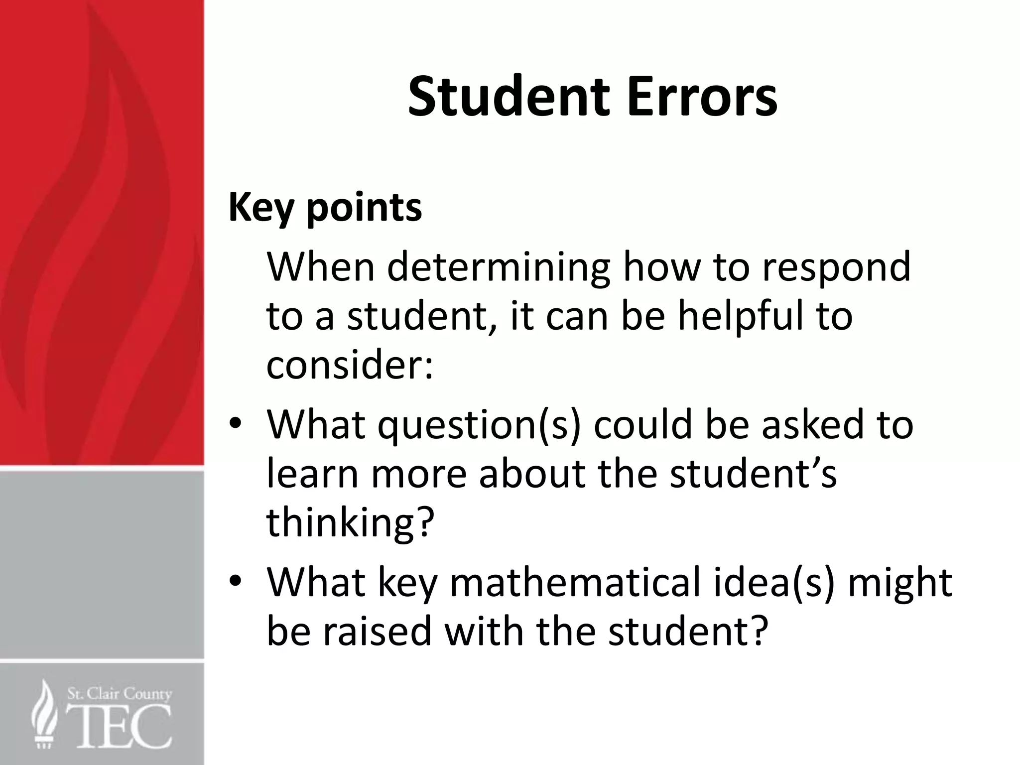 Student Errors
Key points
  When determining how to respond
  to a student, it can be helpful to
  consider:
• What question(s) could be asked to
  learn more about the student’s
  thinking?
• What key mathematical idea(s) might
  be raised with the student?
 