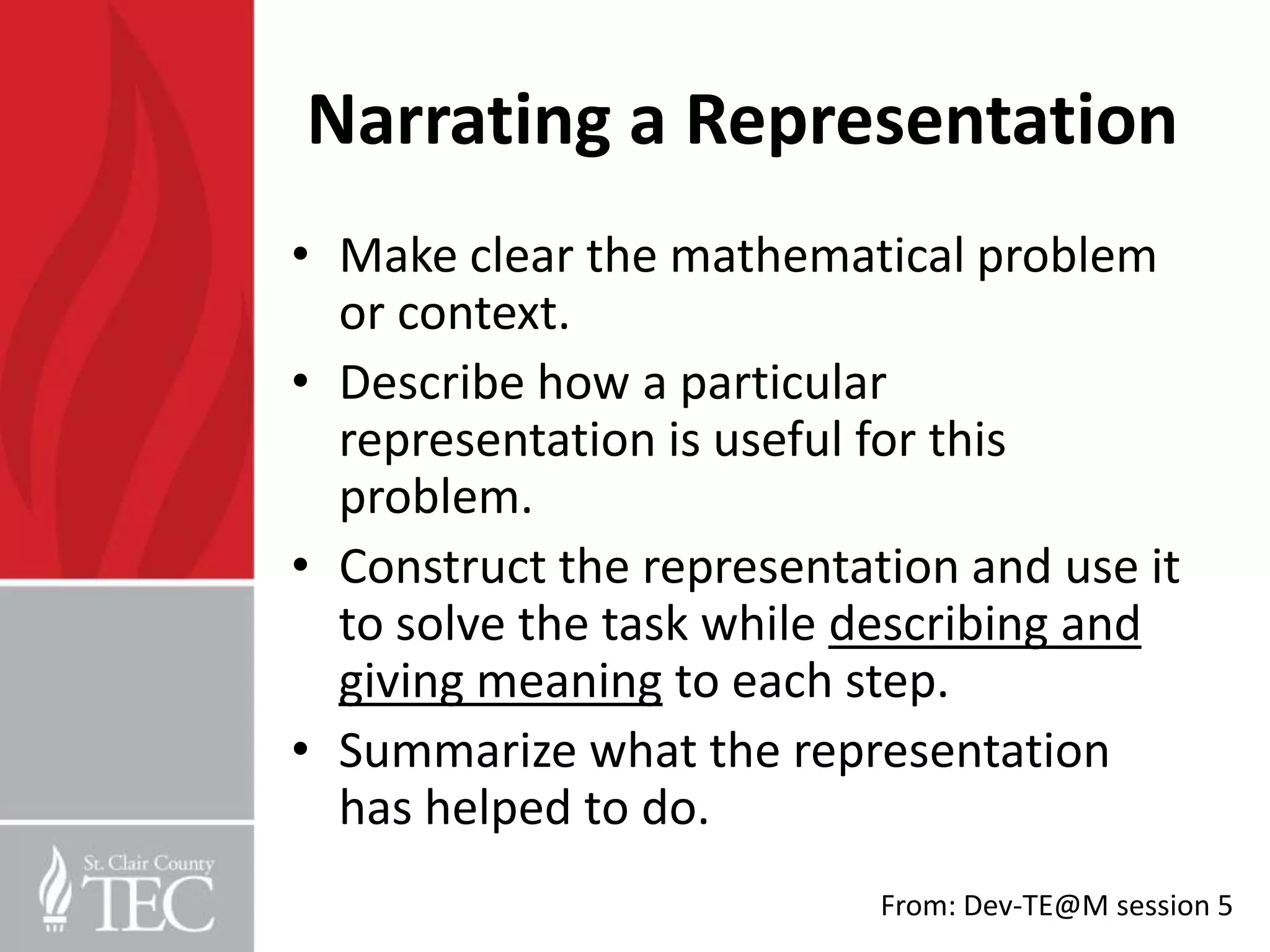 Narrating a Representation
• Make clear the mathematical problem
  or context.
• Describe how a particular
  representation is useful for this
  problem.
• Construct the representation and use it
  to solve the task while describing and
  giving meaning to each step.
• Summarize what the representation
  has helped to do.
                           From: Dev-TE@M session 5
 