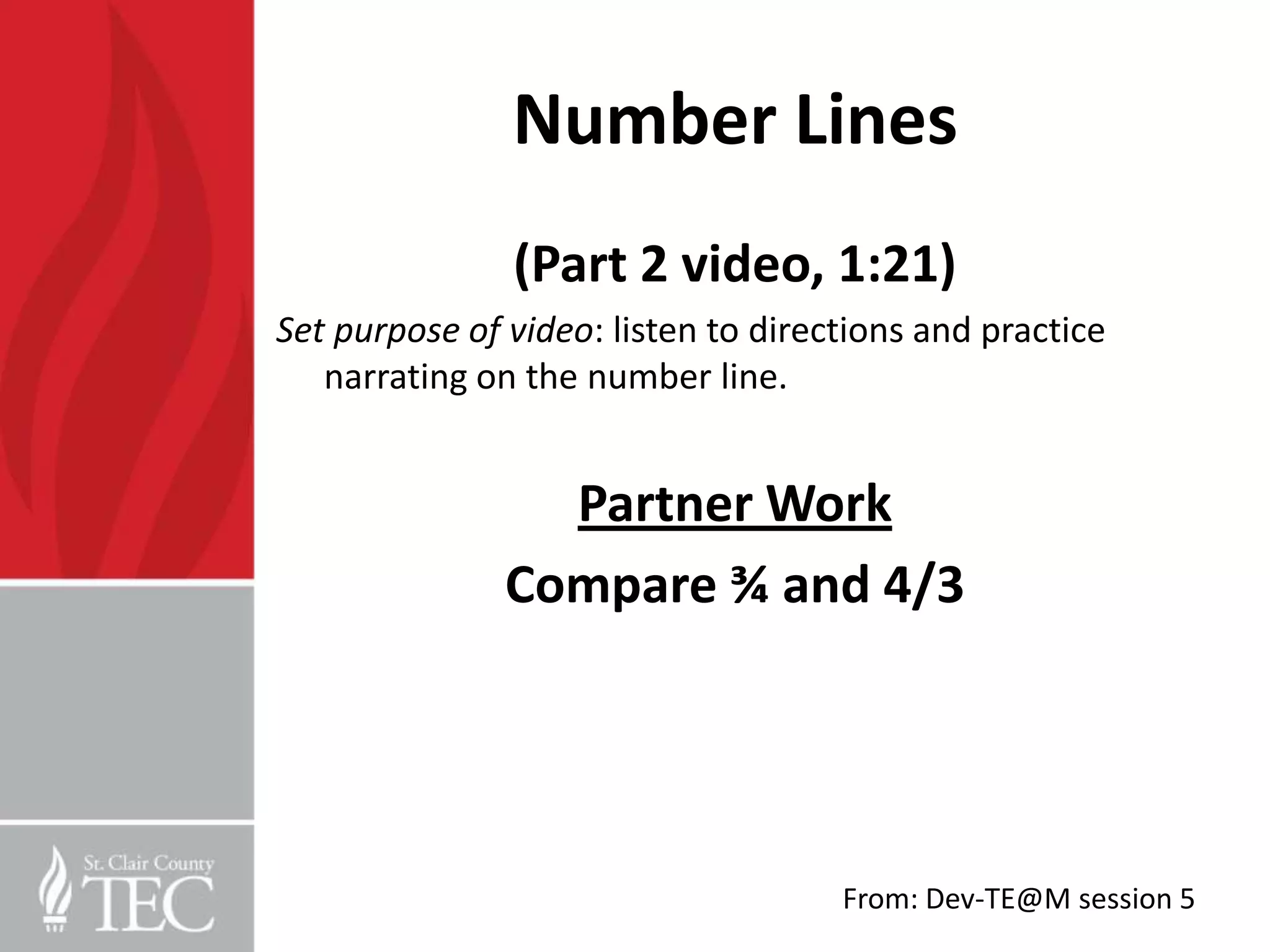 Number Lines
               (Part 2 video, 1:21)
Set purpose of video: listen to directions and practice
   narrating on the number line.


                 Partner Work
               Compare ¾ and 4/3




                                     From: Dev-TE@M session 5
 