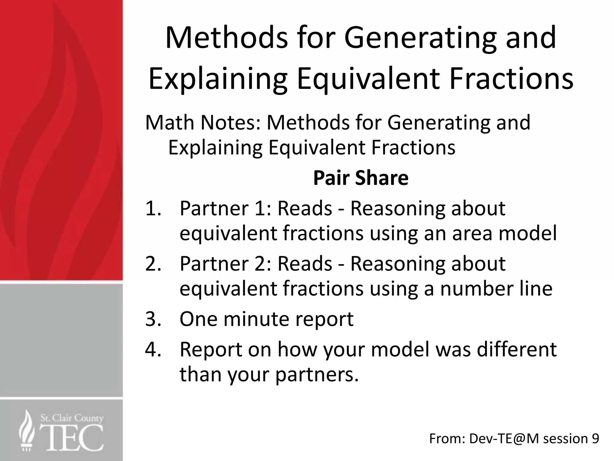 Methods for Generating and
Explaining Equivalent Fractions
Math Notes: Methods for Generating and
  Explaining Equivalent Fractions
                 Pair Share
1. Partner 1: Reads - Reasoning about
   equivalent fractions using an area model
2. Partner 2: Reads - Reasoning about
   equivalent fractions using a number line
3. One minute report
4. Report on how your model was different
   than your partners.

                             From: Dev-TE@M session 9
 