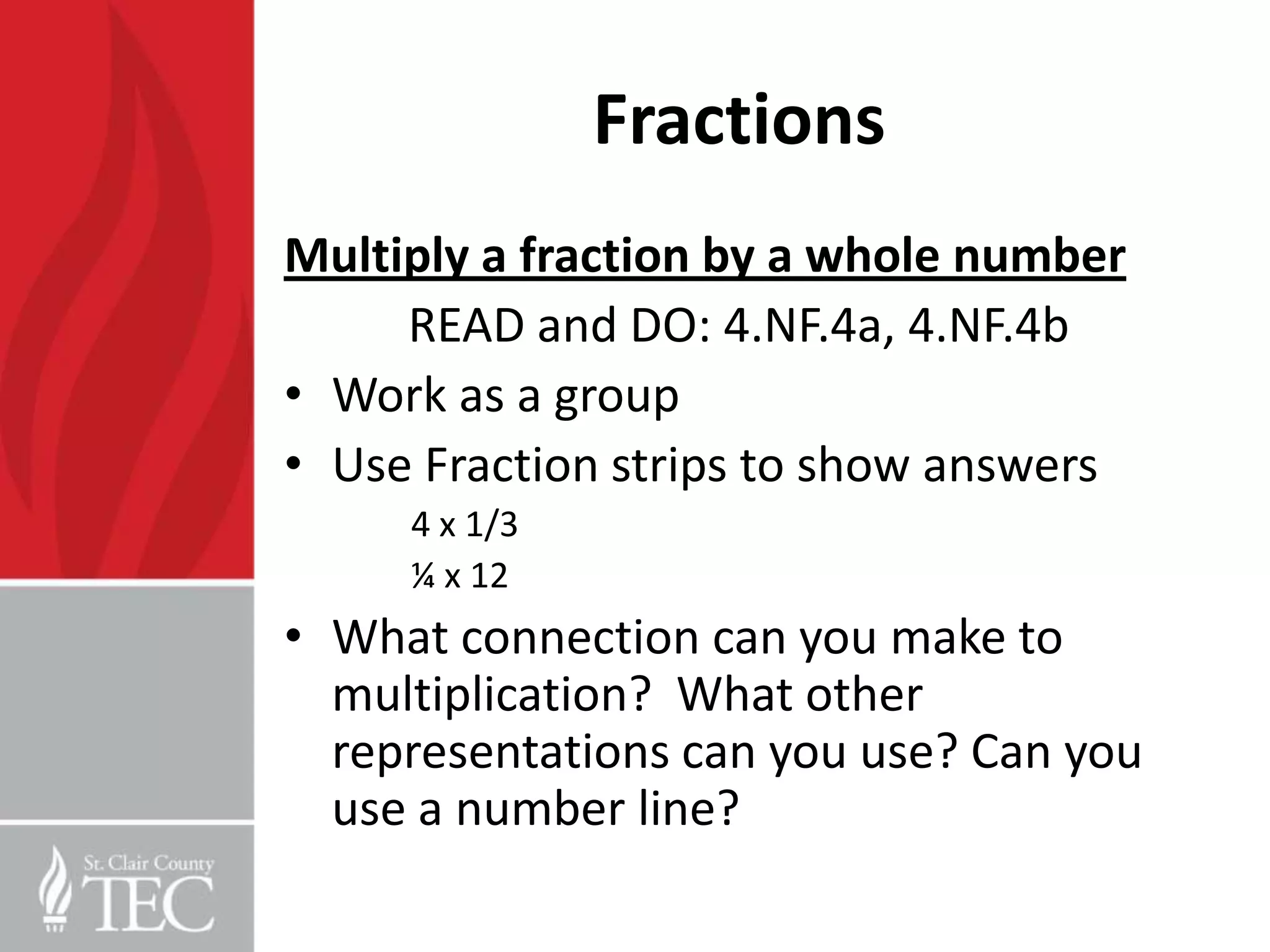 Fractions
Multiply a fraction by a whole number
     READ and DO: 4.NF.4a, 4.NF.4b
• Work as a group
• Use Fraction strips to show answers
     4 x 1/3
     ¼ x 12
• What connection can you make to
  multiplication? What other
  representations can you use? Can you
  use a number line?
 