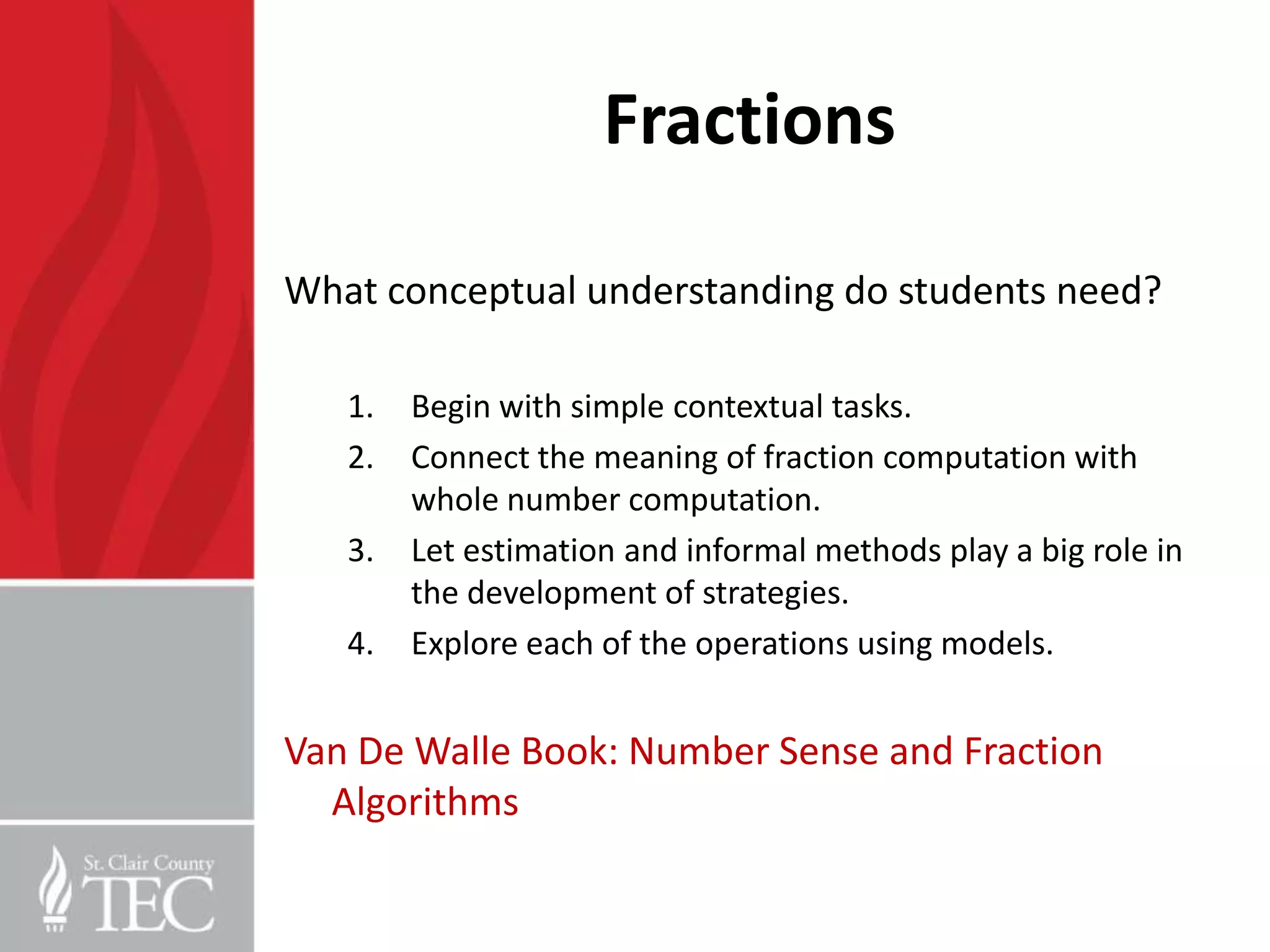 Fractions

What conceptual understanding do students need?

   1.   Begin with simple contextual tasks.
   2.   Connect the meaning of fraction computation with
        whole number computation.
   3.   Let estimation and informal methods play a big role in
        the development of strategies.
   4.   Explore each of the operations using models.


Van De Walle Book: Number Sense and Fraction
  Algorithms
 