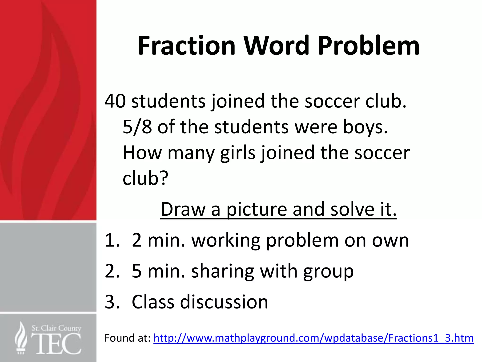 Fraction Word Problem
40 students joined the soccer club.
  5/8 of the students were boys.
  How many girls joined the soccer
  club?
      Draw a picture and solve it.
1. 2 min. working problem on own
2. 5 min. sharing with group
3. Class discussion
Found at: http://www.mathplayground.com/wpdatabase/Fractions1_3.htm
 
