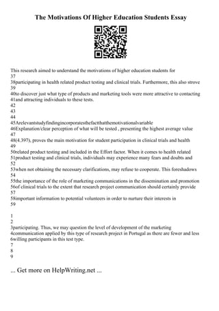 The Motivations Of Higher Education Students Essay
This research aimed to understand the motivations of higher education students for
37
38participating in health related product testing and clinical trials. Furthermore, this also strove
39
40to discover just what type of products and marketing tools were more attractive to contacting
41and attracting individuals to these tests.
42
43
44
45Arelevantstudyfindingincorporatesthefactthatthemotivationalvariable
46Explanation/clear perception of what will be tested , presenting the highest average value
47
48(4.397), proves the main motivation for student participation in clinical trials and health
49
50related product testing and included in the Effort factor. When it comes to health related
51product testing and clinical trials, individuals may experience many fears and doubts and
52
53when not obtaining the necessary clarifications, may refuse to cooperate. This foreshadows
54
55the importance of the role of marketing communications in the dissemination and promotion
56of clinical trials to the extent that research project communication should certainly provide
57
58important information to potential volunteers in order to nurture their interests in
59
1
2
3participating. Thus, we may question the level of development of the marketing
4communication applied by this type of research project in Portugal as there are fewer and less
6willing participants in this test type.
7
8
9
... Get more on HelpWriting.net ...
 