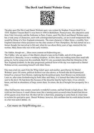 The Devil And Daniel Webster Essay
The play quot;The Devil and Daniel Webster quot; was written by Stephen Vincent BenГ©t in
1938. Stephen Vincent BenГ©t was born in 1898 in Bethlehem, Pennsylvania. His education came
from Yale University and the Sorbonne in Paris, France. quot;The Devil and Daniel Webster quot;
has a wide array of characters, each with a distinguished personality, yet an overall temperment that
would be fitting of a New England community. The main character is Jabez Stone, a wealthy New
England statesman whose possition was the state senator of New Hampshire. He had started out as a
farmer though, but moved up in life and, when he was about thirty years of age, married the fair
woman, Mary Stone who was in her early twenties.
The fiddler, though not ... Show more content on Helpwriting.net ...
The Fiddler, who sat upon a Cider Barrel, played a tune on the Fiddle, and all of the guests
danced to it. Basically, it was a wedding reception. At first, there was nothing more than small talk
going on, but by using even this smalltalk, BenГ©t very accurately described the lifestyles of the
New England residents.As the play progressed, political favor of the day was expressed as Daniel
Webster arived, associating himself with Jabez Stone.
One man cried out, quot;Vote the Whig ticket! quot; and another, quot;Hurray for Daniel
Webster! quot; Of course, political disfavor was also shown, as Scratch (the devil) portreyed
himself as a lawyer from Boston, implying that the political party from Boston was disfavored.
Later on, after some forshadowing by both Jabez and Mary, it is learned that Jabez had sold his
soul to the devil. He had done this because of the dessolite land he had to farm, it was entirely
baren, and had an abundance of large stones there. In return, the devil brought him prosperity for a
time.
Jabez had become state senator, married a wonderful woman, and had friends in high places. But
it did not last forever.A small climax more like a turning point occurred when Scratch had driven
all the guests away from fear. He then left for a short time, preparing to come back at a later time
to reclaim his quot;prize quot;. Daniel Webster, however, felt confidant that he could defeat Scratch
in a fair trial and/or debate. As
... Get more on HelpWriting.net ...
 