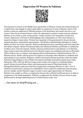 Oppression Of Women In Pakistan
The portrayal of women in the Middle East, specifically in Pakistan, women face discrimination on
a regular basis and struggle to obtain equal rights in comparison to men in Pakistan. Some of the
reasons women are oppressed in Pakistan because of the dominance and control men have over
women. Since the government doesn t utilize the opportunity to protect women and uses religious
defenses as an excuse to treat women poorly, women continue to be treated like second class
citizens. Oppression of Women in Pakistanbegan after independence in 1947 and continues to
negatively impact women today. Women face inequality in being protected by the government,
unequal education, and political representation. The British controlled India and began to exploit
Indians for their use of raw materials. Britain established power by controlling trade and created the
East India Company. Britain Westernized India and influenced Muslims and Hindus to collaborate.
Conflicts arose when the majority, Hindus, had more political power and influence over Muslims.
Upon trying to gain more political power the Muslim League was established and met on December
1906 to discuss ways to improve and support political representation of Muslims(Ahmed 110). A
Muslim activist, Jinnah, used his power in Congress to encourage other Muslims to establish more
representation in government. Religious conflicts and tension became prominent when the Indian
National Congressbegan to favor Hindu movements and Hindu nationalism spread across India.
During the 1920 s after the Muslim League tried to band with congress to challenge Britain
control, Britain favored Hindu culture and dismissing the needs of Muslims(Admed 110).
Disregarding Muslim needs provoked fear of oppression insinuating Muslims to rebel. Acts of
rebellion occurred until a meeting was established to form a political compromise between peace
activist, Gandhi, and the Muslim League to achieve more equal opportunities for Muslims.
Muslims were unable to achieve a compromise because they still had insufficient power in India in
comparison to the Hindu population. Without a compromise the Muslim activists strived to gain
political power through separating powers in India because many were
... Get more on HelpWriting.net ...
 