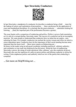 Igor Stravinsky Conductors
In Igor Stravinsky s standpoint of a conductor, he describes a conductor being a field . . . more for
the making of careers and exploitation of personalities . . . than a profession for the application of
exact and standardized disciplines. It is conclude that the great conductor . . . substitutes looking for
listening . . . [that] the important part of the performance becomes a gesture.
The essay begins with a comparison of conducting and politics. Politics is given a bad connotation;
as it is seen as a corrupt dealing. Stravinsky states, The success of a conductor can be an incomplete
musician . He wants people to understand that conductors have no talent but are anglers , men
scheming for fame. For example, conductors can enchant the society women and critics on which is
career dependents upon. Conductors have let the importance of their social standing become more
important than the music itself. ... Show more content on Helpwriting.net ...
He draws in the reader using an advanced vocabulary including egotistical , arbitrary authority ,
and corybantics so one reads into thinking he has the power. Along the lines of emphasising
Stravinsky s power, the string of words egotistical, false, arbitrary , give the conductor all power.
Stravinsky also uses the repetition of a and p in power politics and arbitrary authority to stylize his
writing. It also emphasises politics and authority which are two of the parties that conducting is
compared
... Get more on HelpWriting.net ...
 