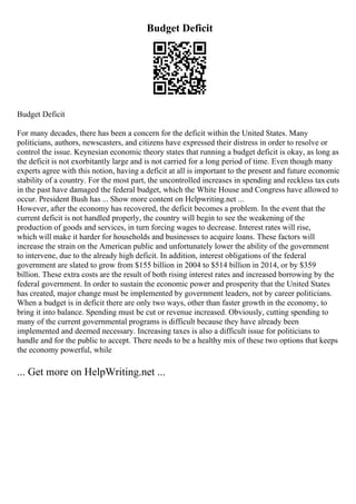 Budget Deficit
Budget Deficit
For many decades, there has been a concern for the deficit within the United States. Many
politicians, authors, newscasters, and citizens have expressed their distress in order to resolve or
control the issue. Keynesian economic theory states that running a budget deficit is okay, as long as
the deficit is not exorbitantly large and is not carried for a long period of time. Even though many
experts agree with this notion, having a deficit at all is important to the present and future economic
stability of a country. For the most part, the uncontrolled increases in spending and reckless tax cuts
in the past have damaged the federal budget, which the White House and Congress have allowed to
occur. President Bush has ... Show more content on Helpwriting.net ...
However, after the economy has recovered, the deficit becomes a problem. In the event that the
current deficit is not handled properly, the country will begin to see the weakening of the
production of goods and services, in turn forcing wages to decrease. Interest rates will rise,
which will make it harder for households and businesses to acquire loans. These factors will
increase the strain on the American public and unfortunately lower the ability of the government
to intervene, due to the already high deficit. In addition, interest obligations of the federal
government are slated to grow from $155 billion in 2004 to $514 billion in 2014, or by $359
billion. These extra costs are the result of both rising interest rates and increased borrowing by the
federal government. In order to sustain the economic power and prosperity that the United States
has created, major change must be implemented by government leaders, not by career politicians.
When a budget is in deficit there are only two ways, other than faster growth in the economy, to
bring it into balance. Spending must be cut or revenue increased. Obviously, cutting spending to
many of the current governmental programs is difficult because they have already been
implemented and deemed necessary. Increasing taxes is also a difficult issue for politicians to
handle and for the public to accept. There needs to be a healthy mix of these two options that keeps
the economy powerful, while
... Get more on HelpWriting.net ...
 