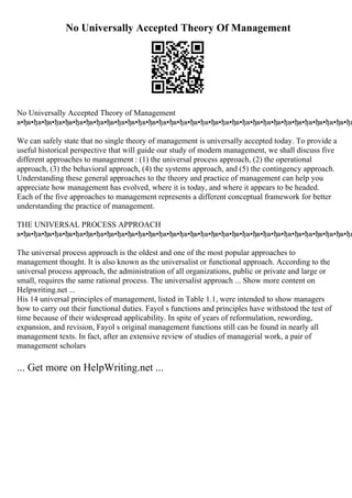 No Universally Accepted Theory Of Management
No Universally Accepted Theory of Management
в•ђв•ђв•ђв•ђв•ђв•ђв•ђв•ђв•ђв•ђв•ђв•ђв•ђв•ђв•ђв•ђв•ђв•ђв•ђв•ђв•ђв•ђв•ђв•ђв•ђв•ђв•ђв•ђв•ђв•ђв•ђв•ђв
We can safely state that no single theory of management is universally accepted today. To provide a
useful historical perspective that will guide our study of modern management, we shall discuss five
different approaches to management : (1) the universal process approach, (2) the operational
approach, (3) the behavioral approach, (4) the systems approach, and (5) the contingency approach.
Understanding these general approaches to the theory and practice of management can help you
appreciate how management has evolved, where it is today, and where it appears to be headed.
Each of the five approaches to management represents a different conceptual framework for better
understanding the practice of management.
THE UNIVERSAL PROCESS APPROACH
в•ђв•ђв•ђв•ђв•ђв•ђв•ђв•ђв•ђв•ђв•ђв•ђв•ђв•ђв•ђв•ђв•ђв•ђв•ђв•ђв•ђв•ђв•ђв•ђв•ђв•ђв•ђв•ђв•ђв•ђв•ђв•ђв
The universal process approach is the oldest and one of the most popular approaches to
management thought. It is also known as the universalist or functional approach. According to the
universal process approach, the administration of all organizations, public or private and large or
small, requires the same rational process. The universalist approach ... Show more content on
Helpwriting.net ...
His 14 universal principles of management, listed in Table 1.1, were intended to show managers
how to carry out their functional duties. Fayol s functions and principles have withstood the test of
time because of their widespread applicability. In spite of years of reformulation, rewording,
expansion, and revision, Fayol s original management functions still can be found in nearly all
management texts. In fact, after an extensive review of studies of managerial work, a pair of
management scholars
... Get more on HelpWriting.net ...
 