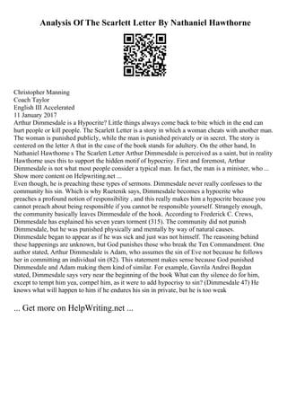 Analysis Of The Scarlett Letter By Nathaniel Hawthorne
Christopher Manning
Coach Taylor
English III Accelerated
11 January 2017
Arthur Dimmesdale is a Hypocrite? Little things always come back to bite which in the end can
hurt people or kill people. The Scarlett Letter is a story in which a woman cheats with another man.
The woman is punished publicly, while the man is punished privately or in secret. The story is
centered on the letter A that in the case of the book stands for adultery. On the other hand, In
Nathaniel Hawthorne s The Scarlett Letter Arthur Dimmesdale is perceived as a saint, but in reality
Hawthorne uses this to support the hidden motif of hypocrisy. First and foremost, Arthur
Dimmesdale is not what most people consider a typical man. In fact, the man is a minister, who ...
Show more content on Helpwriting.net ...
Even though, he is preaching these types of sermons. Dimmesdale never really confesses to the
community his sin. Which is why Ruetenik says, Dimmesdale becomes a hypocrite who
preaches a profound notion of responsibility , and this really makes him a hypocrite because you
cannot preach about being responsible if you cannot be responsible yourself. Strangely enough,
the community basically leaves Dimmesdale of the hook. According to Frederick C. Crews,
Dimmesdale has explained his seven years torment (315). The community did not punish
Dimmesdale, but he was punished physically and mentally by way of natural causes.
Dimmesdale began to appear as if he was sick and just was not himself. The reasoning behind
these happenings are unknown, but God punishes those who break the Ten Commandment. One
author stated, Arthur Dimmesdale is Adam, who assumes the sin of Eve not because he follows
her in committing an individual sin (82). This statement makes sense because God punished
Dimmesdale and Adam making them kind of similar. For example, Gavrila Andrei Bogdan
stated, Dimmesdale says very near the beginning of the book What can thy silence do for him,
except to tempt him yea, compel him, as it were to add hypocrisy to sin? (Dimmesdale 47) He
knows what will happen to him if he endures his sin in private, but he is too weak
... Get more on HelpWriting.net ...
 